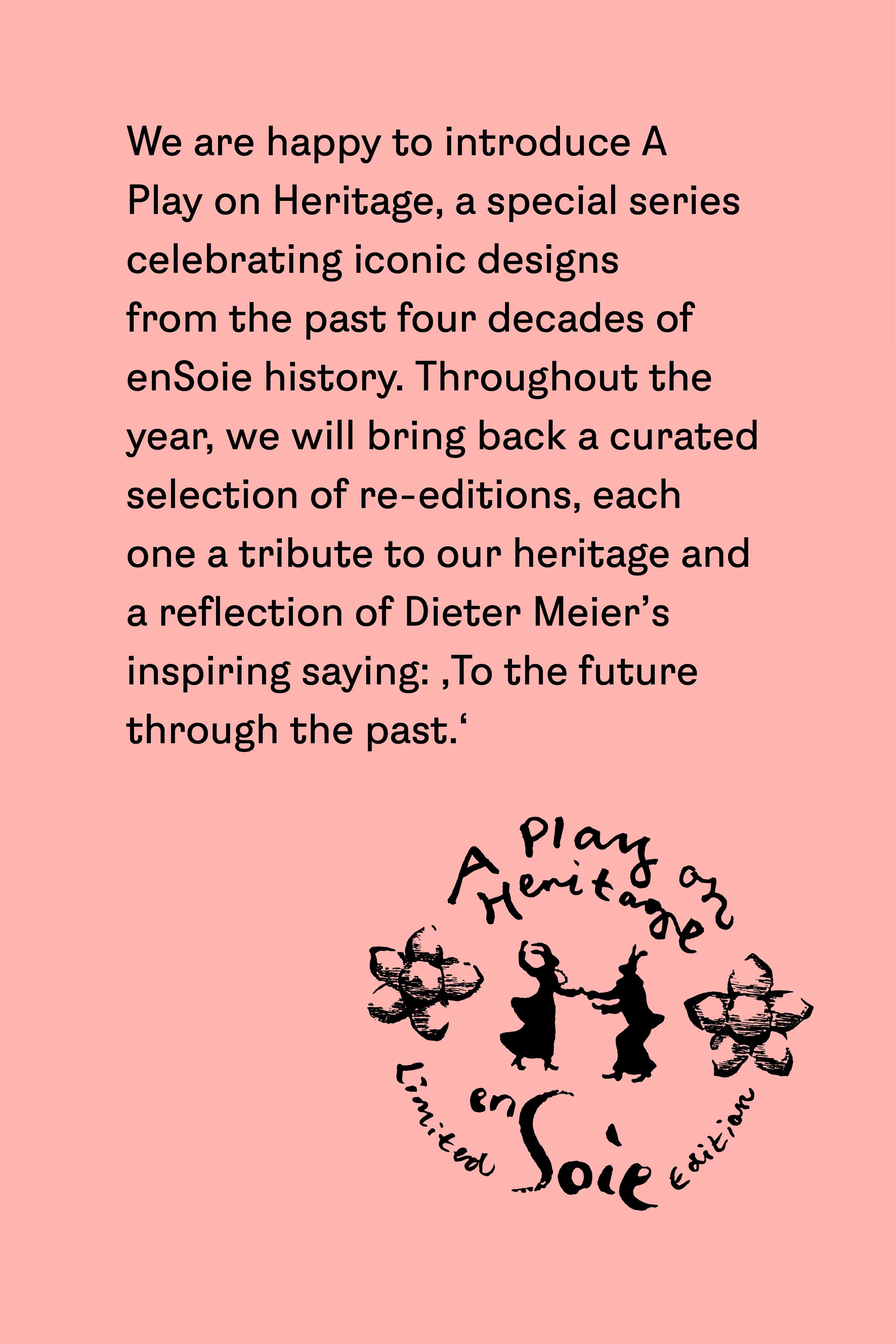 We are happy to introduce A Play on Heritage, a special series celebrating iconic designs from the past four decades of enSoie history. Throughout the year, we will bring back a curated selection of re-editions, each one a tribute to our heritage and a reflection of Dieter Meier's inspiring saying: 'To the future through the past.'